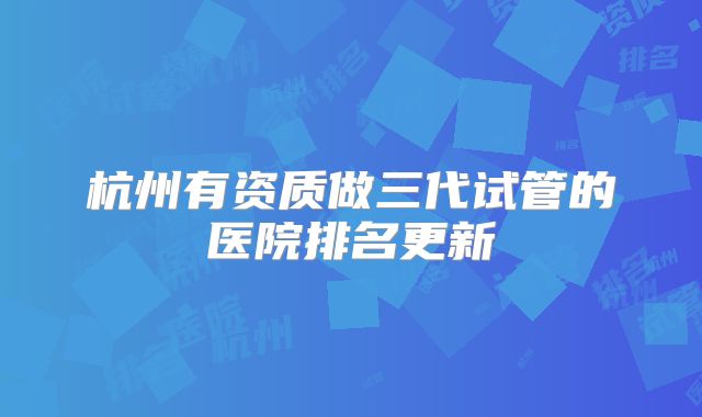 杭州有资质做三代试管的医院排名更新