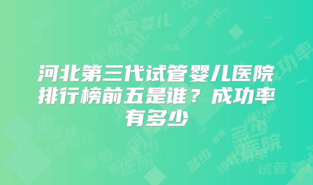 河北第三代试管婴儿医院排行榜前五是谁？成功率有多少