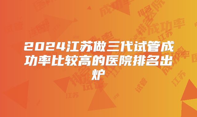 2024江苏做三代试管成功率比较高的医院排名出炉