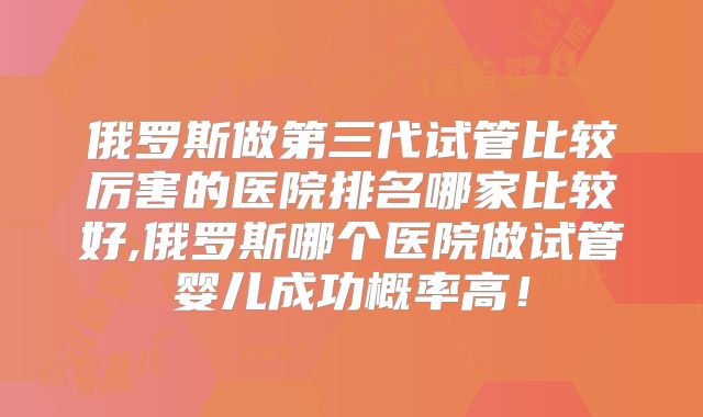 俄罗斯做第三代试管比较厉害的医院排名哪家比较好,俄罗斯哪个医院做试管婴儿成功概率高!