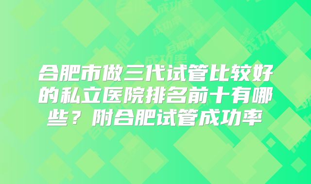 合肥市做三代试管比较好的私立医院排名前十有哪些？附合肥试管成功率