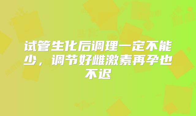 试管生化后调理一定不能少，调节好雌激素再孕也不迟