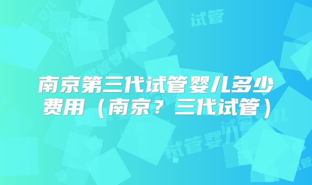 南京第三代试管婴儿多少费用（南京？三代试管）