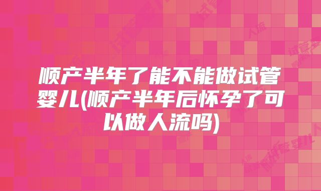 顺产半年了能不能做试管婴儿(顺产半年后怀孕了可以做人流吗)