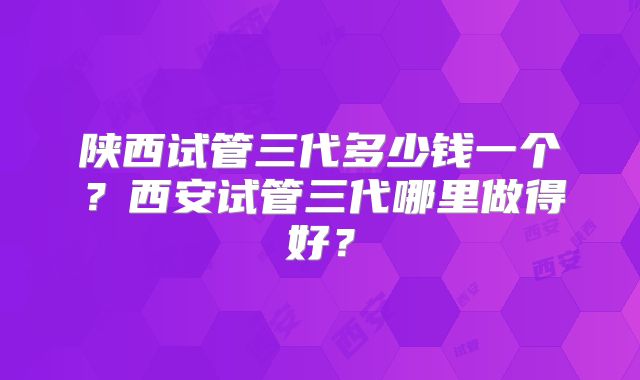 陕西试管三代多少钱一个？西安试管三代哪里做得好？