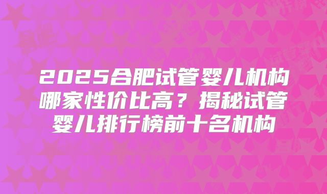 2025合肥试管婴儿机构哪家性价比高？揭秘试管婴儿排行榜前十名机构
