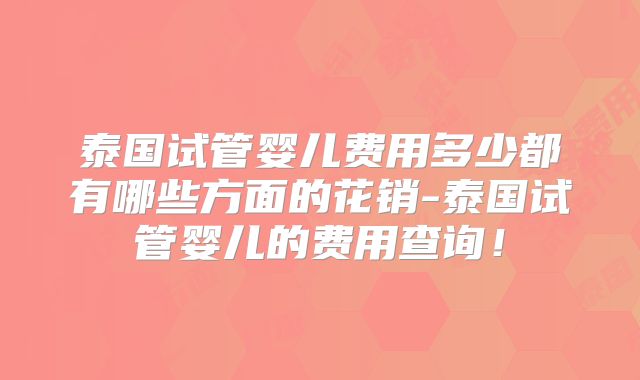 泰国试管婴儿费用多少都有哪些方面的花销-泰国试管婴儿的费用查询！