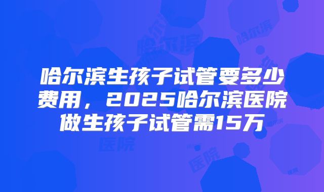 哈尔滨生孩子试管要多少费用，2025哈尔滨医院做生孩子试管需15万