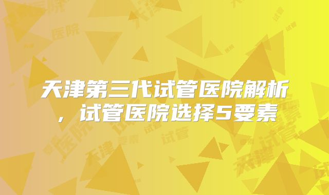 天津第三代试管医院解析，试管医院选择5要素