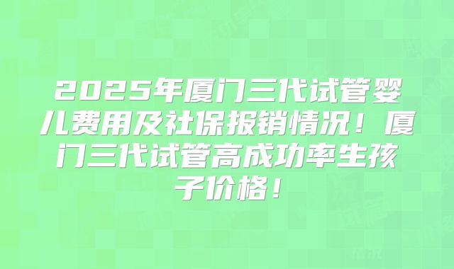 2025年厦门三代试管婴儿费用及社保报销情况!厦门三代试管高成功率生孩子价格!
