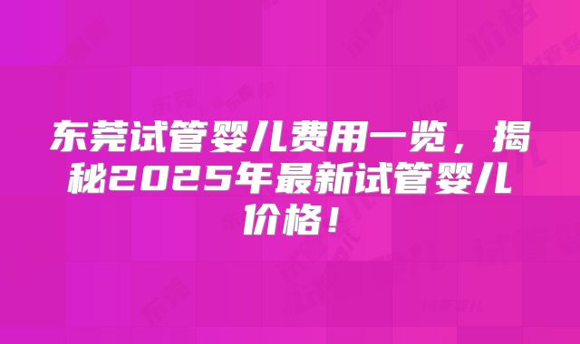 东莞试管婴儿费用一览，揭秘2025年最新试管婴儿价格！