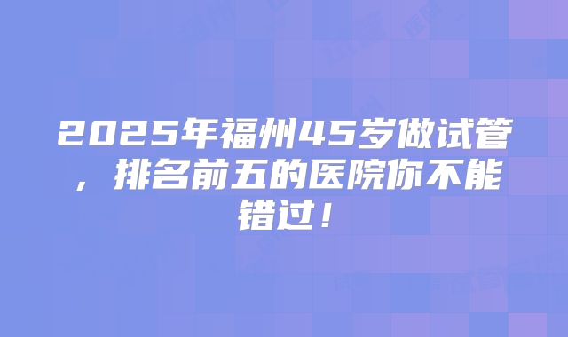 2025年福州45岁做试管，排名前五的医院你不能错过！