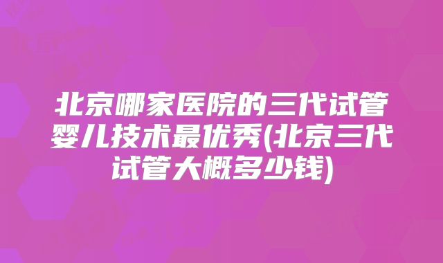 北京哪家医院的三代试管婴儿技术最优秀(北京三代试管大概多少钱)