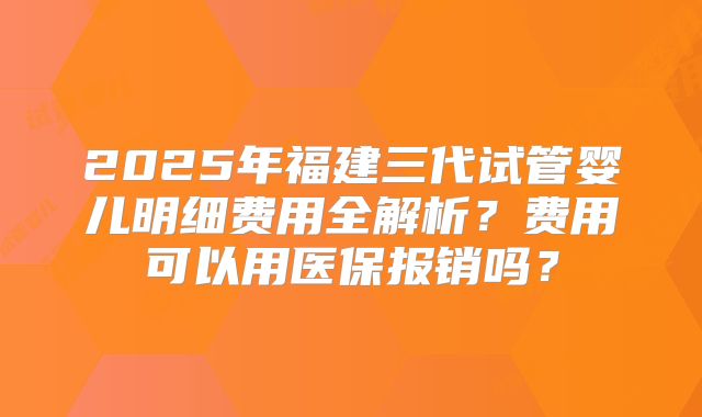 2025年福建三代试管婴儿明细费用全解析?费用可以用医保报销吗?