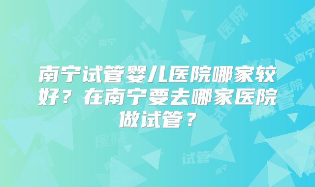 南宁试管婴儿医院哪家较好?在南宁要去哪家医院做试管?