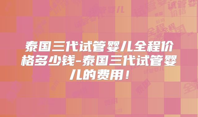 泰国三代试管婴儿全程价格多少钱-泰国三代试管婴儿的费用！