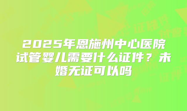 2025年恩施州中心医院试管婴儿需要什么证件？未婚无证可以吗