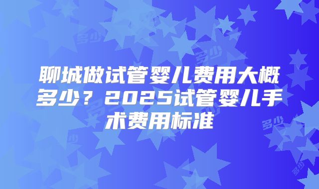 聊城做试管婴儿费用大概多少？2025试管婴儿手术费用标准