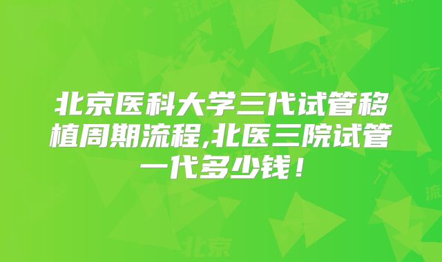 北京医科大学三代试管移植周期流程,北医三院试管一代多少钱!