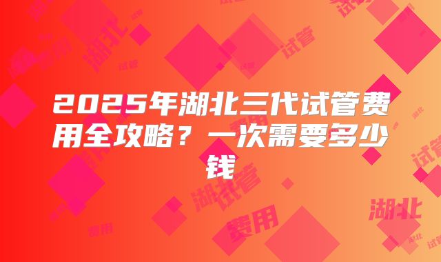 2025年湖北三代试管费用全攻略？一次需要多少钱