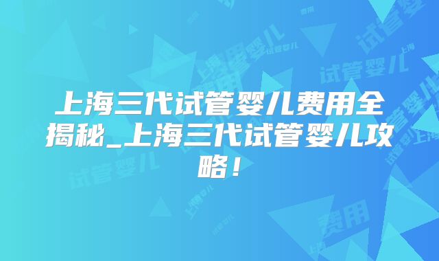 上海三代试管婴儿费用全揭秘_上海三代试管婴儿攻略！