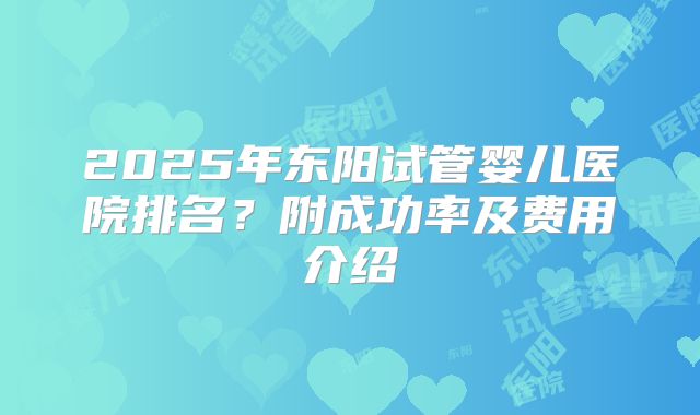 2025年东阳试管婴儿医院排名？附成功率及费用介绍