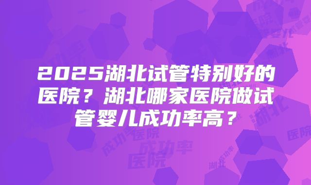 2025湖北试管特别好的医院？湖北哪家医院做试管婴儿成功率高？