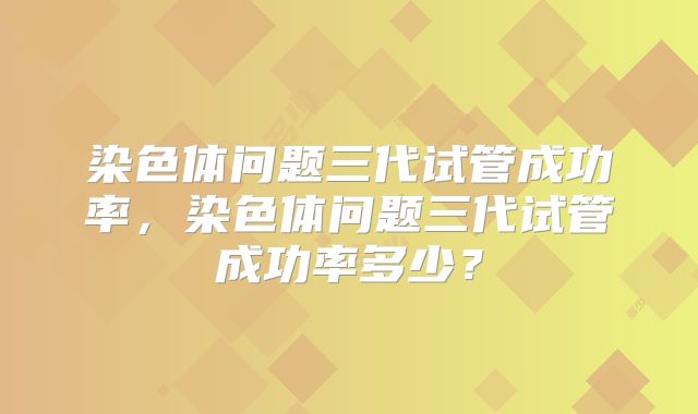 染色体问题三代试管成功率,染色体问题三代试管成功率多少?