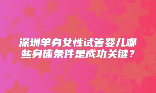 深圳单身女性试管婴儿哪些身体条件是成功关键？