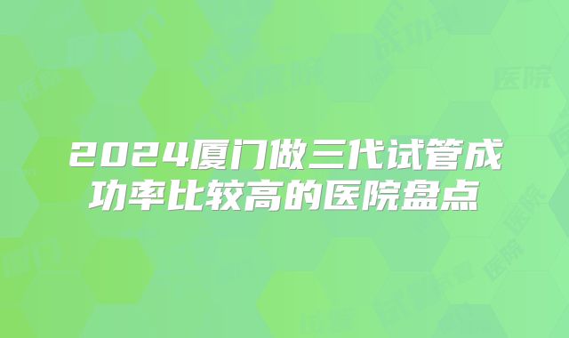 2024厦门做三代试管成功率比较高的医院盘点