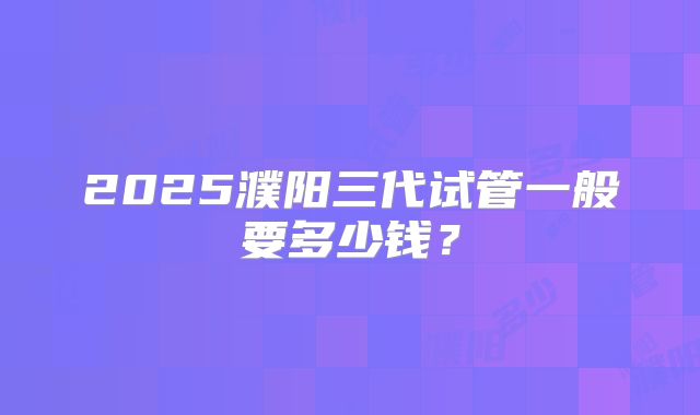 2025濮阳三代试管一般要多少钱?