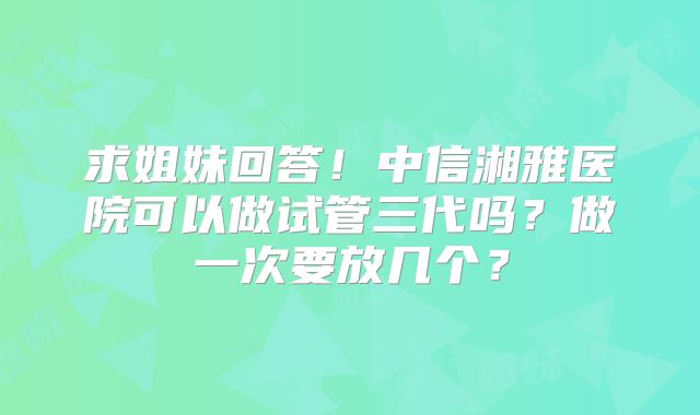 求姐妹回答！中信湘雅医院可以做试管三代吗？做一次要放几个？