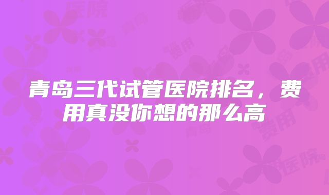 青岛三代试管医院排名,费用真没你想的那么高