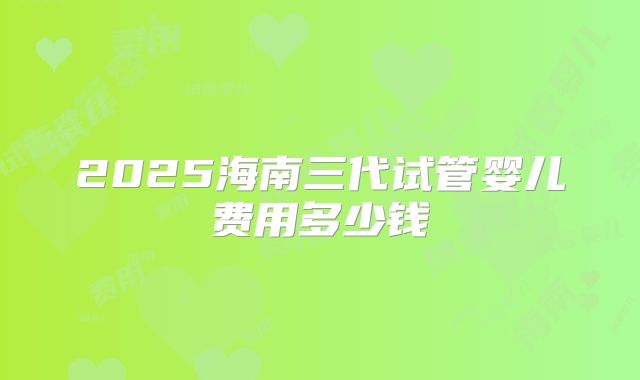 2025海南三代试管婴儿费用多少钱