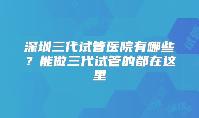 深圳三代试管医院有哪些？能做三代试管的都在这里