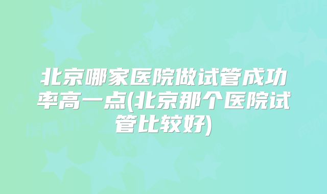 北京哪家医院做试管成功率高一点(北京那个医院试管比较好)