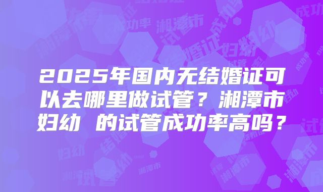 2025年国内无结婚证可以去哪里做试管？湘潭市妇幼 的试管成功率高吗？