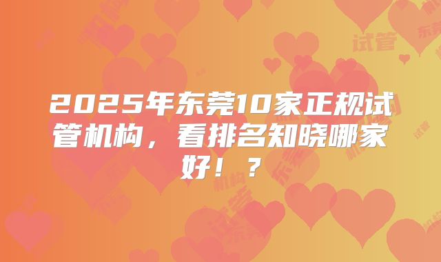2025年东莞10家正规试管机构，看排名知晓哪家好！？