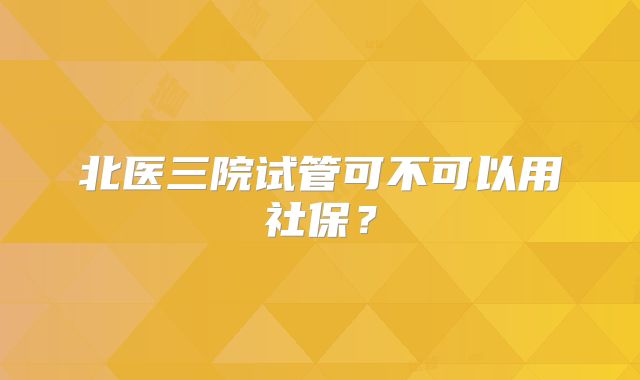 北医三院试管可不可以用社保？