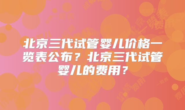 北京三代试管婴儿价格一览表公布？北京三代试管婴儿的费用？