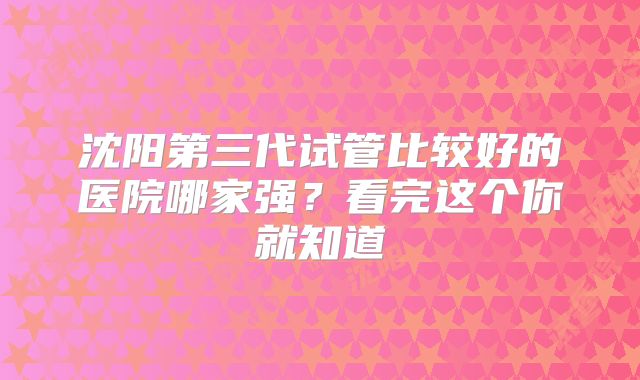 沈阳第三代试管比较好的医院哪家强?看完这个你就知道