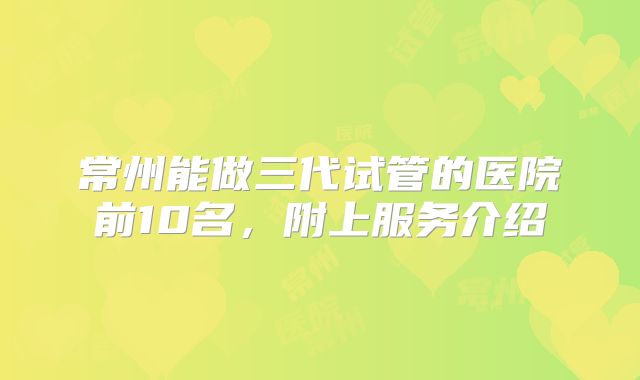 常州能做三代试管的医院前10名，附上服务介绍