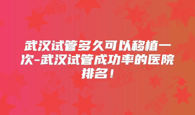 武汉试管多久可以移植一次-武汉试管成功率的医院排名!