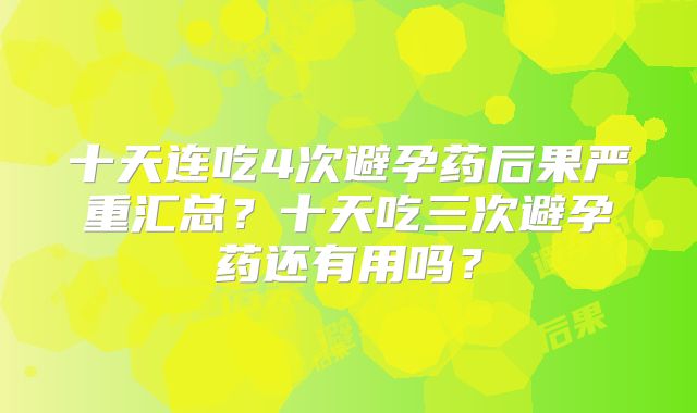 十天连吃4次避孕药后果严重汇总？十天吃三次避孕药还有用吗？