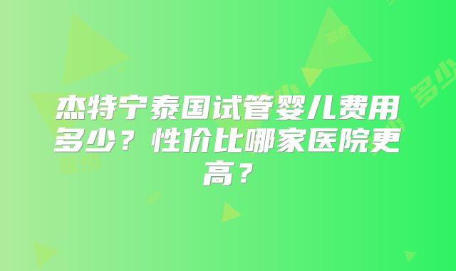 杰特宁泰国试管婴儿费用多少?性价比哪家医院更高?