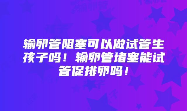 输卵管阻塞可以做试管生孩子吗!输卵管堵塞能试管促排卵吗!