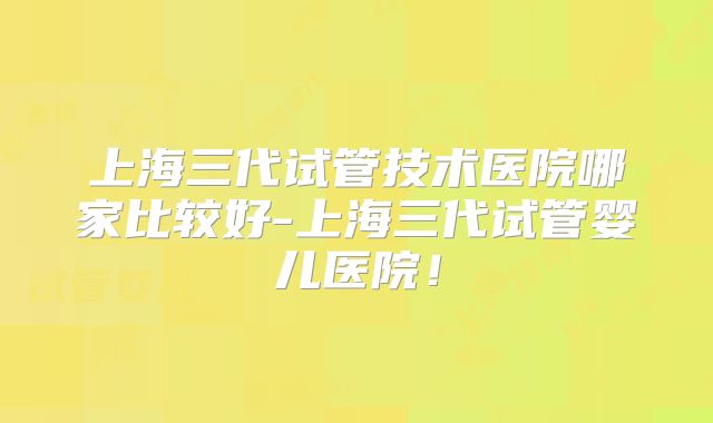 上海三代试管技术医院哪家比较好-上海三代试管婴儿医院！