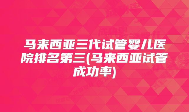 马来西亚三代试管婴儿医院排名第三(马来西亚试管成功率)
