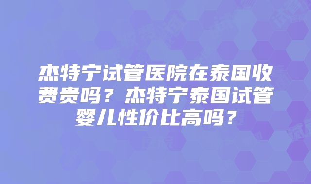 杰特宁试管医院在泰国收费贵吗？杰特宁泰国试管婴儿性价比高吗？