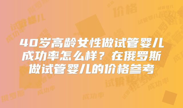 40岁高龄女性做试管婴儿成功率怎么样？在俄罗斯做试管婴儿的价格参考